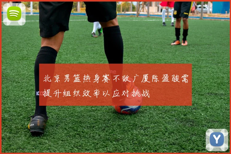 北京男篮热身赛不敌广厦陈盈骏需提升组织效率以应对挑战