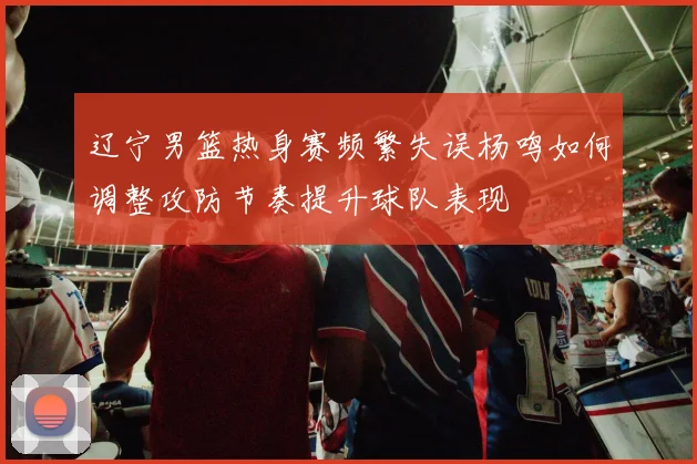 辽宁男篮热身赛频繁失误杨鸣如何调整攻防节奏提升球队表现