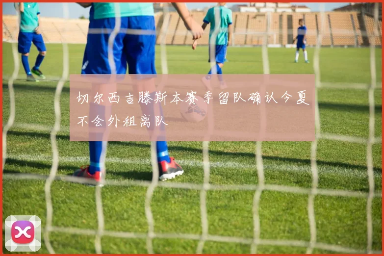 切尔西吉滕斯本赛季留队确认今夏不会外租离队