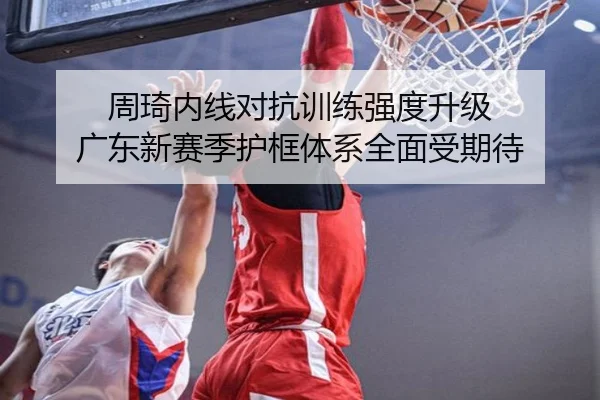 周琦内线对抗训练强度升级 广东新赛季护框体系全面受期待