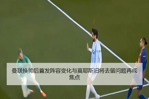 曼联换帅后首发阵容变化与莫耶斯旧将去留问题再成焦点